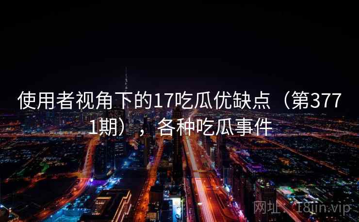 使用者视角下的17吃瓜优缺点（第3771期），各种吃瓜事件