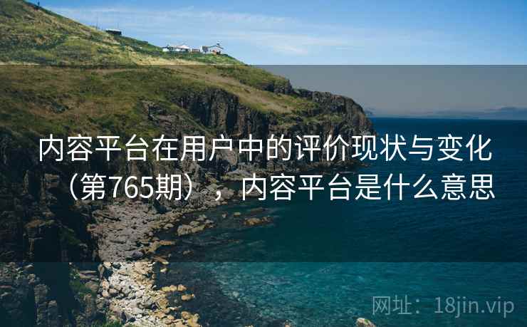 内容平台在用户中的评价现状与变化(第765期),内容平台是什么意思 内容平台在用户中的评价现状与变化(第765期),内容平台是什么意思