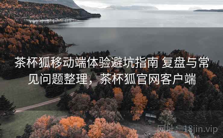 茶杯狐移动端体验避坑指南 复盘与常见问题整理,茶杯狐官网客户端 茶杯狐移动端体验避坑指南 复盘与常见问题整理,茶杯狐官网客户端