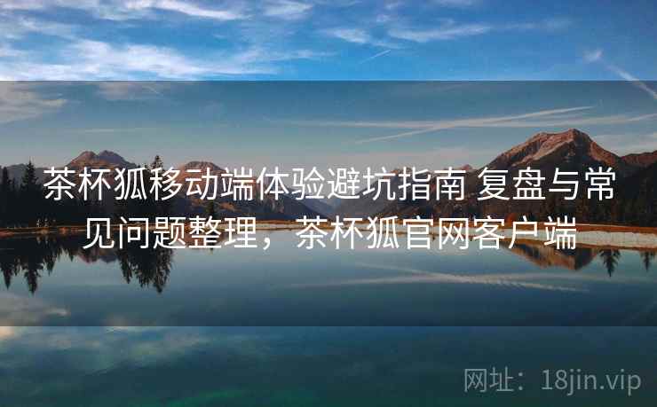 茶杯狐移动端体验避坑指南 复盘与常见问题整理，茶杯狐官网客户端