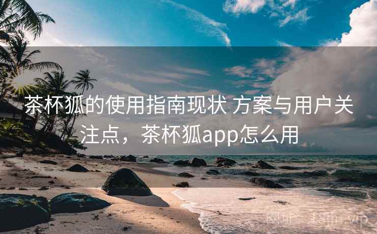 茶杯狐的使用指南现状 方案与用户关注点,茶杯狐app怎么用 茶杯狐的使用指南现状 方案与用户关注点,茶杯狐app怎么用