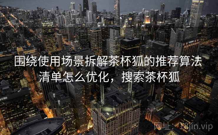 围绕使用场景拆解茶杯狐的推荐算法 清单怎么优化,搜索茶杯狐 围绕使用场景拆解茶杯狐的推荐算法 清单怎么优化,搜索茶杯狐