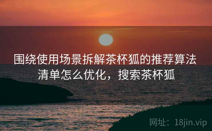围绕使用场景拆解茶杯狐的推荐算法 清单怎么优化,搜索茶杯狐 围绕使用场景拆解茶杯狐的推荐算法 清单怎么优化,搜索茶杯狐