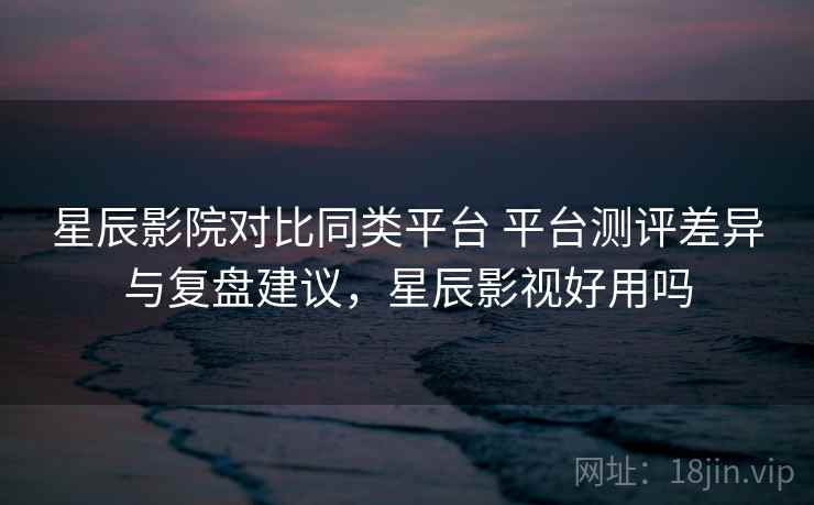 星辰影院对比同类平台 平台测评差异与复盘建议,星辰影视好用吗 星辰影院对比同类平台 平台测评差异与复盘建议,星辰影视好用吗