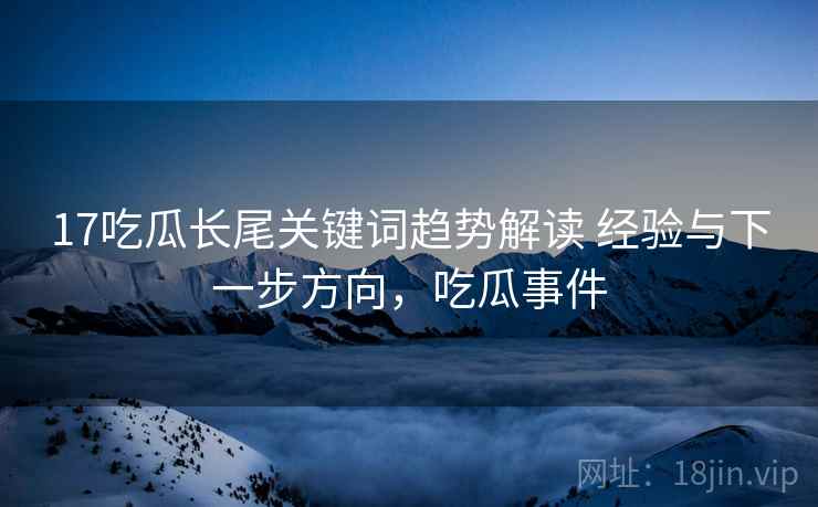 17吃瓜长尾关键词趋势解读 经验与下一步方向，吃瓜事件