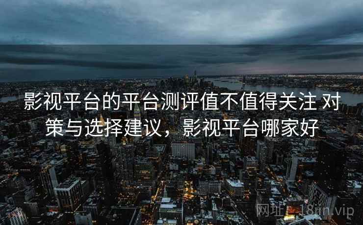 影视平台的平台测评值不值得关注 对策与选择建议,影视平台哪家好 影视平台的平台测评值不值得关注 对策与选择建议,影视平台哪家好