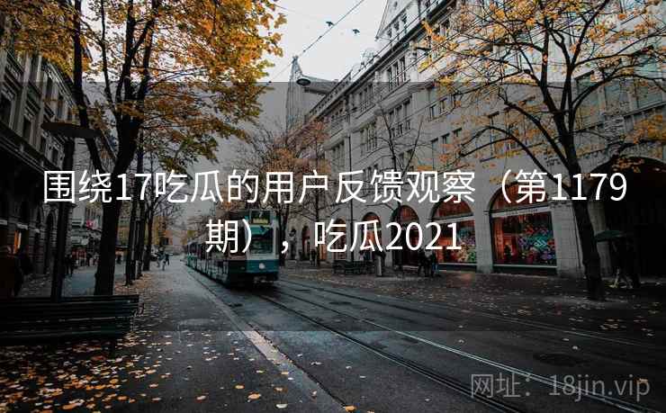 围绕17吃瓜的用户反馈观察(第1179期),吃瓜2021 围绕17吃瓜的用户反馈观察(第1179期),吃瓜2021