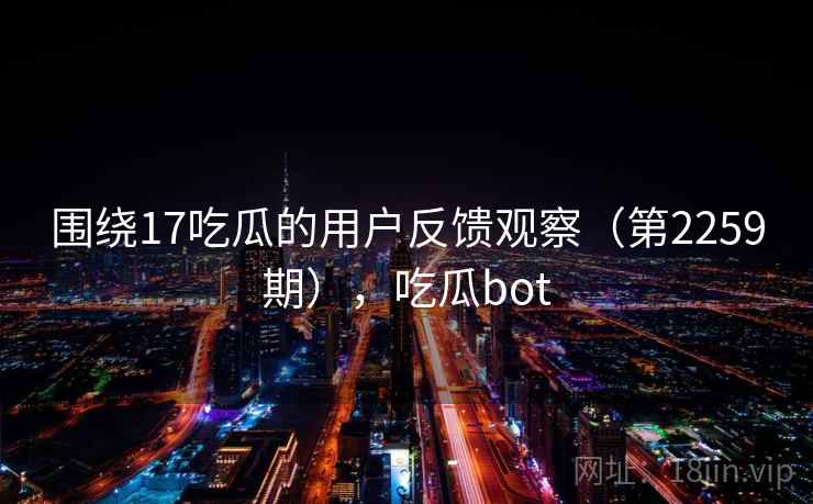 围绕17吃瓜的用户反馈观察(第2259期),吃瓜bot 围绕17吃瓜的用户反馈观察(第2259期),吃瓜bot