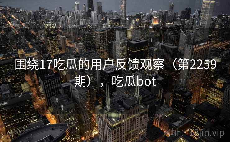 围绕17吃瓜的用户反馈观察(第2259期),吃瓜bot 围绕17吃瓜的用户反馈观察(第2259期),吃瓜bot