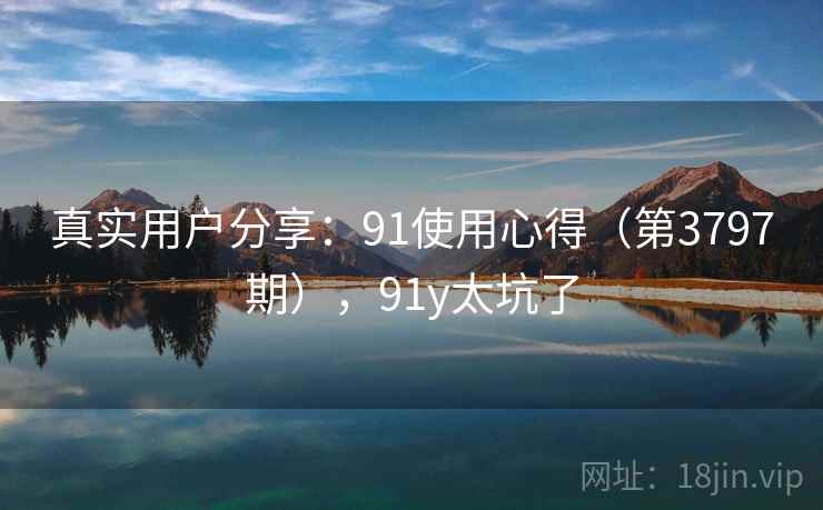 真实用户分享:91使用心得(第3797期),91y太坑了 真实用户分享:91使用心得(第3797期),91y太坑了