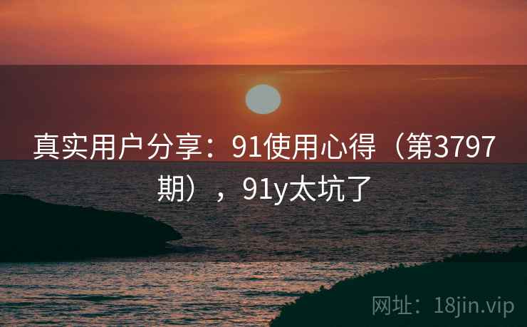 真实用户分享:91使用心得(第3797期),91y太坑了 真实用户分享:91使用心得(第3797期),91y太坑了
