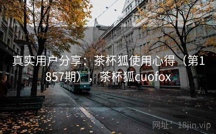 真实用户分享:茶杯狐使用心得(第1857期),茶杯狐cuofox 真实用户分享:茶杯狐使用心得(第1857期),茶杯狐cuofox