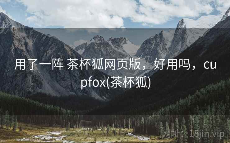 用了一阵 茶杯狐网页版,好用吗,cupfox(茶杯狐) 用了一阵 茶杯狐网页版,好用吗,cupfox(茶杯狐)