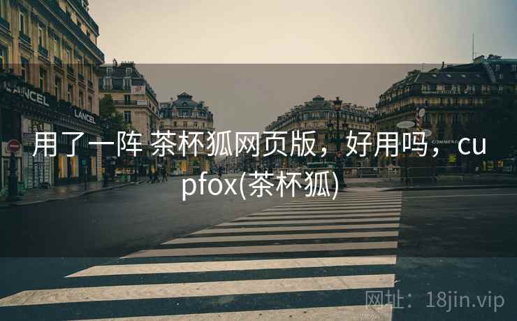 用了一阵 茶杯狐网页版,好用吗,cupfox(茶杯狐) 用了一阵 茶杯狐网页版,好用吗,cupfox(茶杯狐)