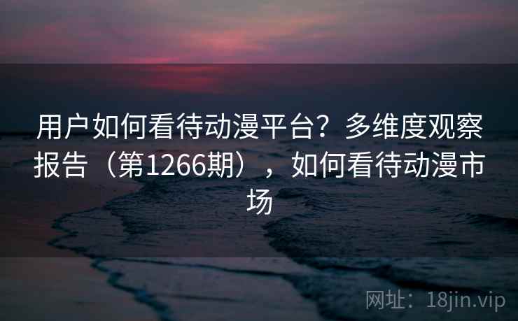 用户如何看待动漫平台?多维度观察报告(第1266期),如何看待动漫市场 用户如何看待动漫平台?多维度观察报告(第1266期),如何看待动漫市场