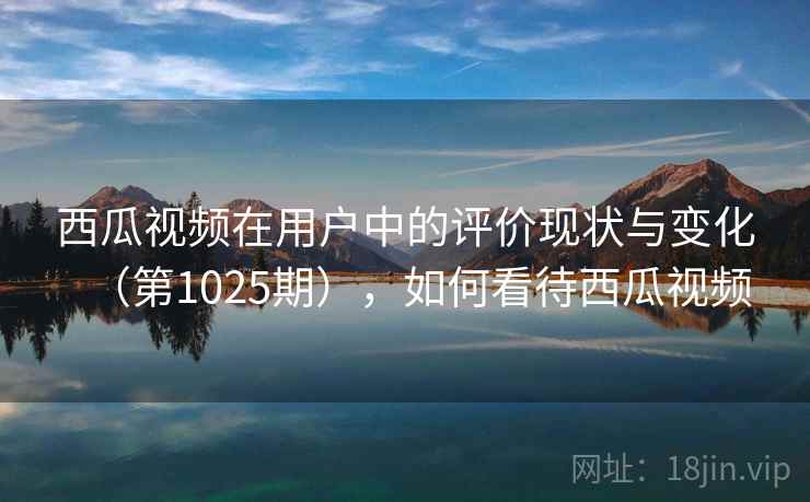 西瓜视频在用户中的评价现状与变化(第1025期),如何看待西瓜视频 西瓜视频在用户中的评价现状与变化(第1025期),如何看待西瓜视频