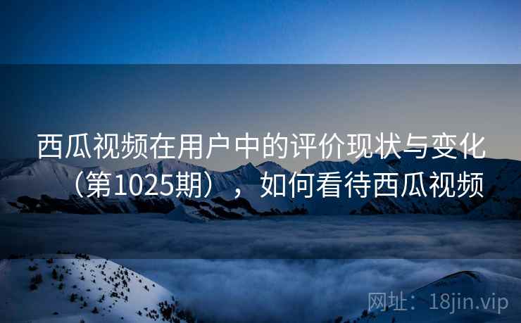 西瓜视频在用户中的评价现状与变化(第1025期),如何看待西瓜视频 西瓜视频在用户中的评价现状与变化(第1025期),如何看待西瓜视频
