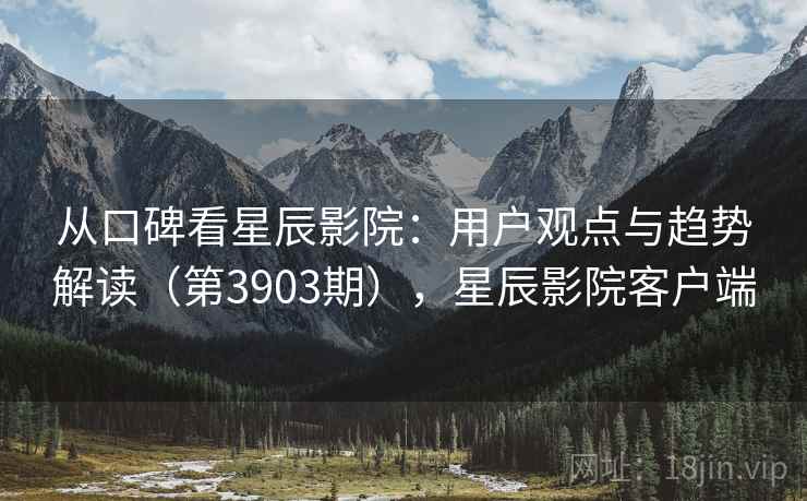 从口碑看星辰影院:用户观点与趋势解读(第3903期),星辰影院客户端 从口碑看星辰影院:用户观点与趋势解读(第3903期),星辰影院客户端