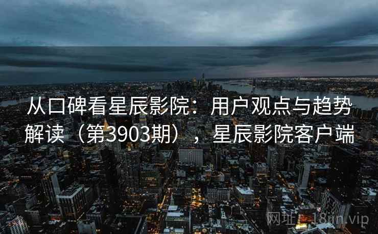 从口碑看星辰影院:用户观点与趋势解读(第3903期),星辰影院客户端 从口碑看星辰影院:用户观点与趋势解读(第3903期),星辰影院客户端