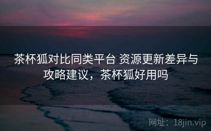 茶杯狐对比同类平台 资源更新差异与攻略建议,茶杯狐好用吗 茶杯狐对比同类平台 资源更新差异与攻略建议,茶杯狐好用吗