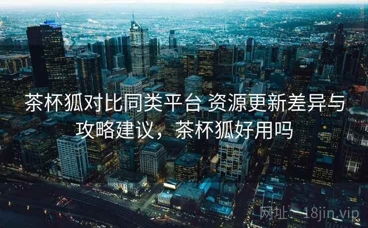 茶杯狐对比同类平台 资源更新差异与攻略建议,茶杯狐好用吗 茶杯狐对比同类平台 资源更新差异与攻略建议,茶杯狐好用吗
