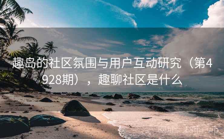 趣岛的社区氛围与用户互动研究(第4928期),趣聊社区是什么 趣岛的社区氛围与用户互动研究(第4928期),趣聊社区是什么