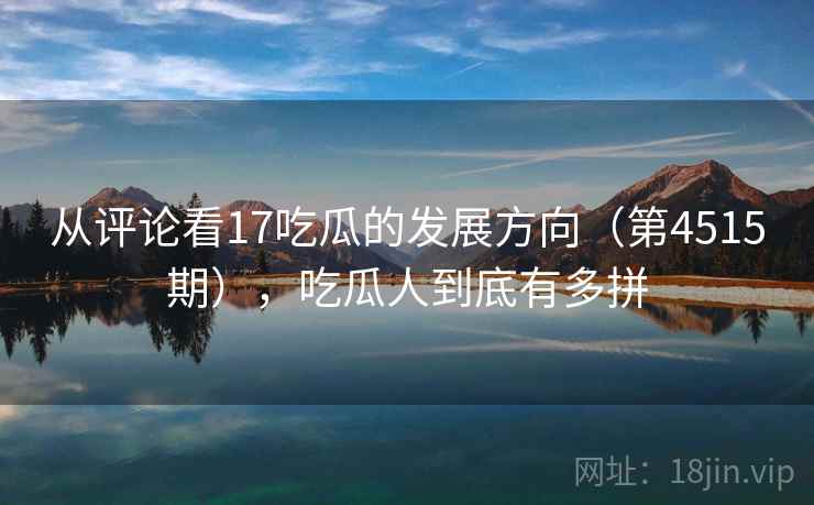 从评论看17吃瓜的发展方向(第4515期),吃瓜人到底有多拼 从评论看17吃瓜的发展方向(第4515期),吃瓜人到底有多拼