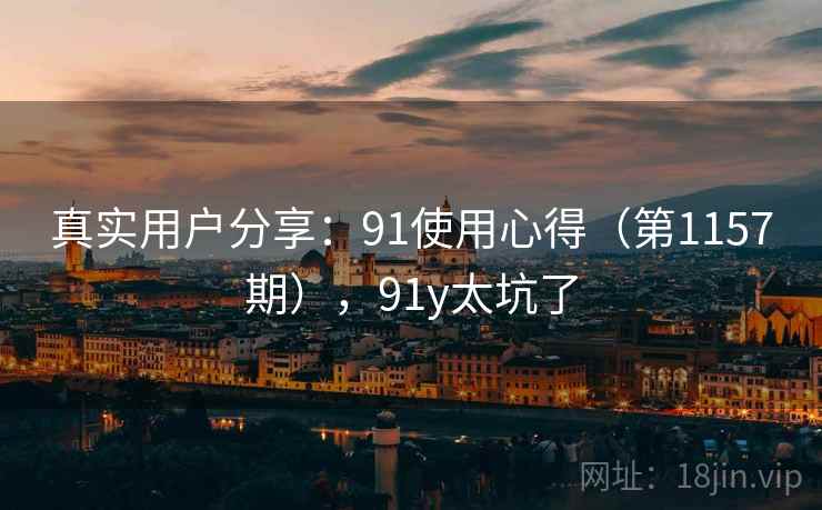 真实用户分享:91使用心得(第1157期),91y太坑了 真实用户分享:91使用心得(第1157期),91y太坑了