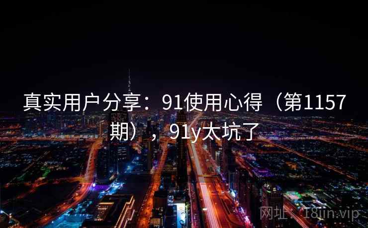 真实用户分享:91使用心得(第1157期),91y太坑了 真实用户分享:91使用心得(第1157期),91y太坑了