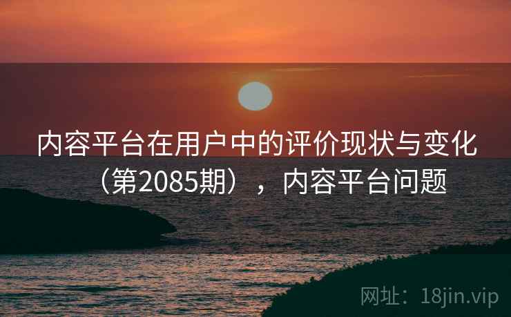内容平台在用户中的评价现状与变化(第2085期),内容平台问题 内容平台在用户中的评价现状与变化(第2085期),内容平台问题