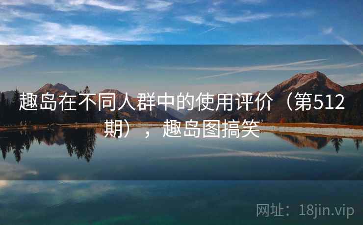 趣岛在不同人群中的使用评价(第512期),趣岛图搞笑 趣岛在不同人群中的使用评价(第512期),趣岛图搞笑