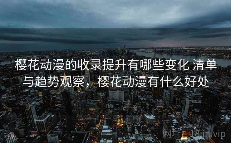 樱花动漫的收录提升有哪些变化 清单与趋势观察，樱花动漫有什么好处
