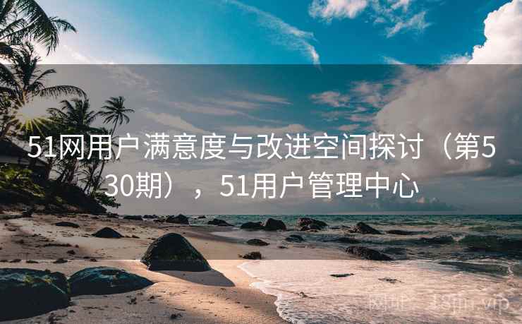 51网用户满意度与改进空间探讨(第530期),51用户管理中心 51网用户满意度与改进空间探讨(第530期),51用户管理中心