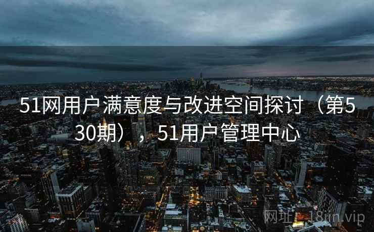 51网用户满意度与改进空间探讨(第530期),51用户管理中心 51网用户满意度与改进空间探讨(第530期),51用户管理中心