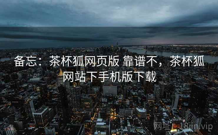 备忘:茶杯狐网页版 靠谱不,茶杯狐网站下手机版下载 备忘:茶杯狐网页版 靠谱不,茶杯狐网站下手机版下载