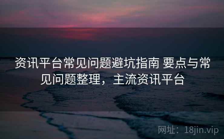 资讯平台常见问题避坑指南 要点与常见问题整理,主流资讯平台 资讯平台常见问题避坑指南 要点与常见问题整理,主流资讯平台