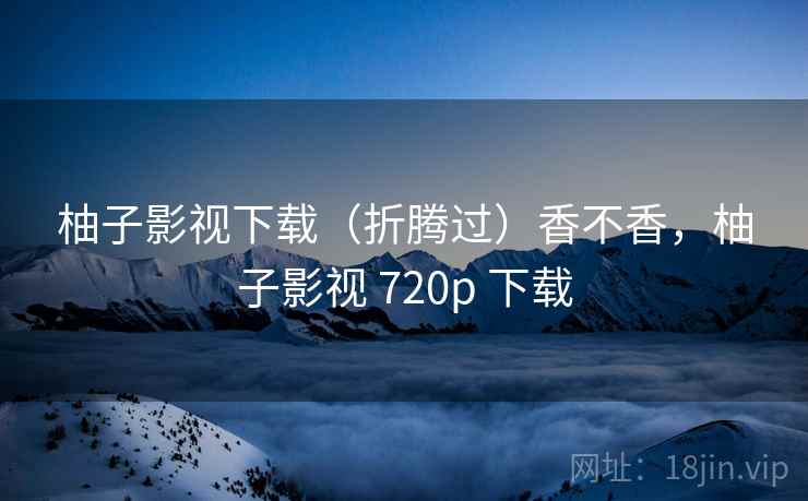 柚子影视下载(折腾过)香不香,柚子影视 720p 下载 柚子影视下载(折腾过)香不香,柚子影视 720p 下载