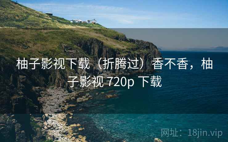 柚子影视下载(折腾过)香不香,柚子影视 720p 下载 柚子影视下载(折腾过)香不香,柚子影视 720p 下载