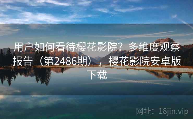 用户如何看待樱花影院?多维度观察报告(第2486期),樱花影院安卓版下载 用户如何看待樱花影院?多维度观察报告(第2486期),樱花影院安卓版下载