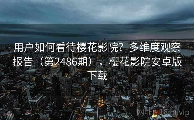 用户如何看待樱花影院?多维度观察报告(第2486期),樱花影院安卓版下载 用户如何看待樱花影院?多维度观察报告(第2486期),樱花影院安卓版下载