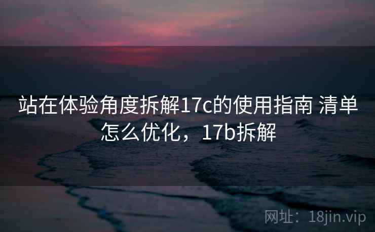 站在体验角度拆解17c的使用指南 清单怎么优化,17b拆解 站在体验角度拆解17c的使用指南 清单怎么优化,17b拆解