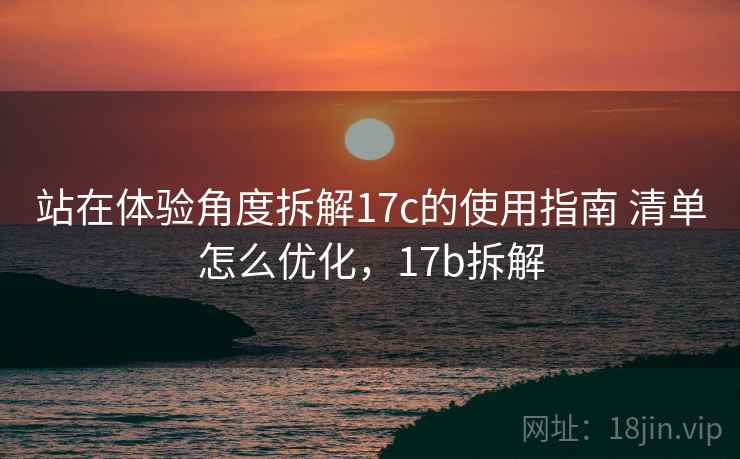 站在体验角度拆解17c的使用指南 清单怎么优化,17b拆解 站在体验角度拆解17c的使用指南 清单怎么优化,17b拆解