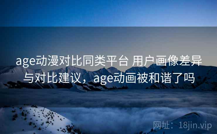 age动漫对比同类平台 用户画像差异与对比建议，age动画被和谐了吗