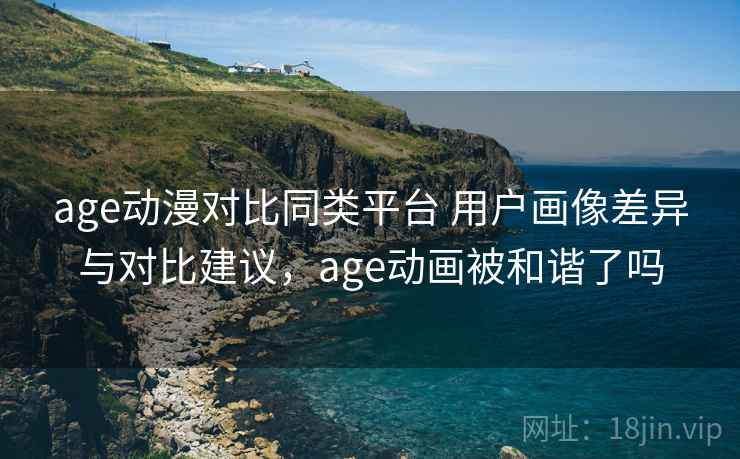 age动漫对比同类平台 用户画像差异与对比建议，age动画被和谐了吗