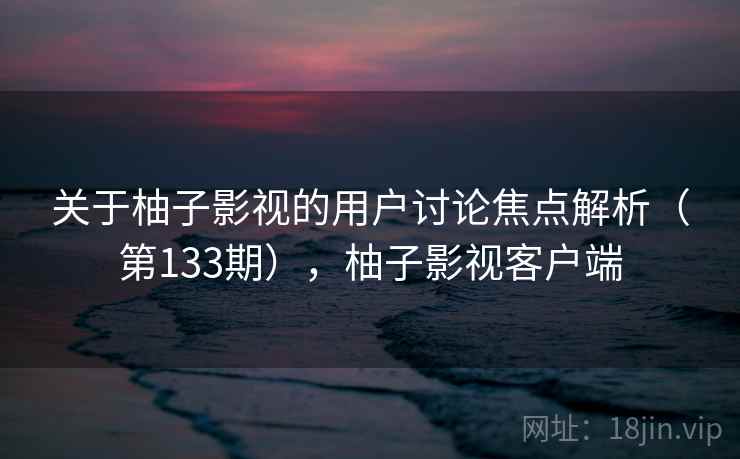 关于柚子影视的用户讨论焦点解析(第133期),柚子影视客户端 关于柚子影视的用户讨论焦点解析(第133期),柚子影视客户端